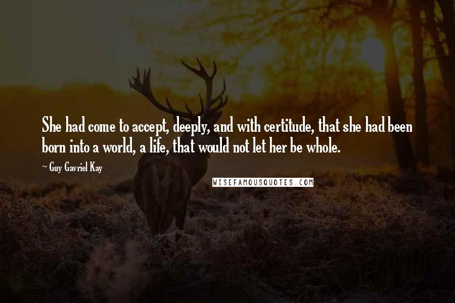 Guy Gavriel Kay Quotes: She had come to accept, deeply, and with certitude, that she had been born into a world, a life, that would not let her be whole.