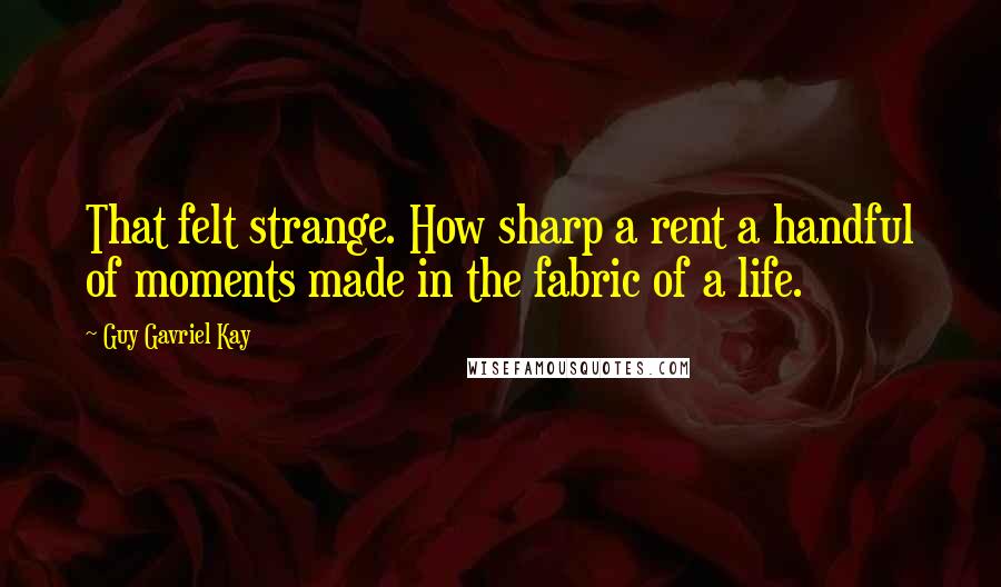 Guy Gavriel Kay Quotes: That felt strange. How sharp a rent a handful of moments made in the fabric of a life.