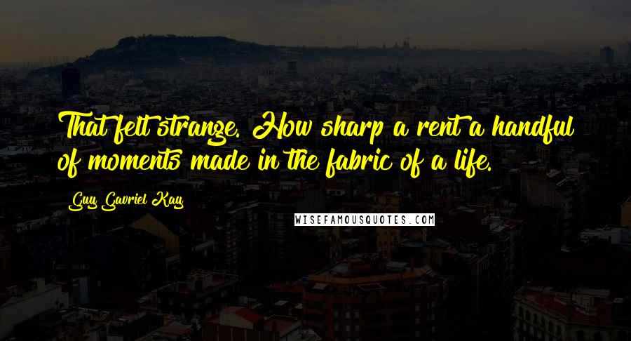 Guy Gavriel Kay Quotes: That felt strange. How sharp a rent a handful of moments made in the fabric of a life.