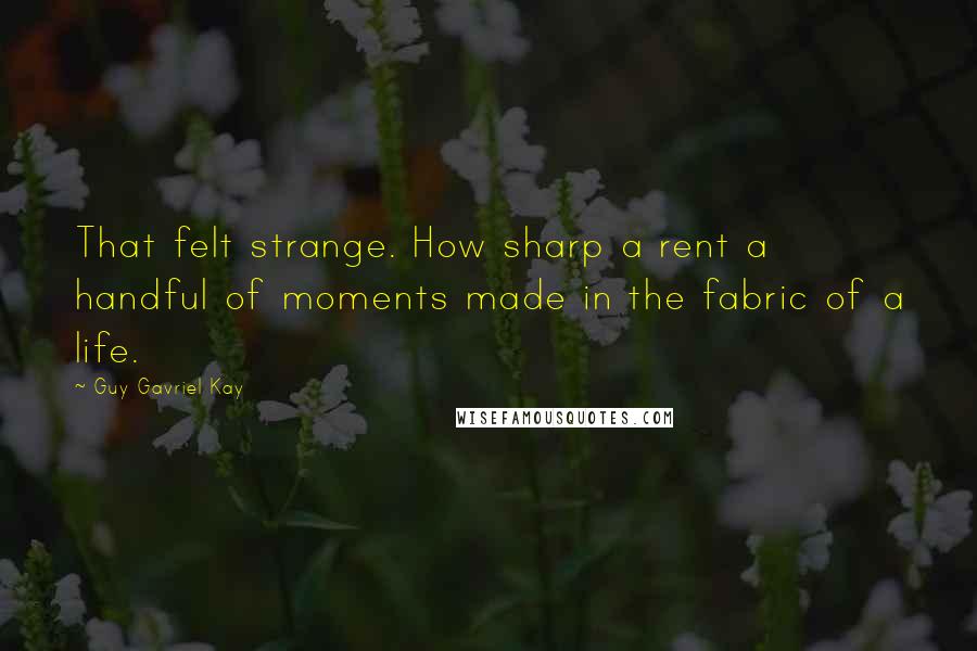 Guy Gavriel Kay Quotes: That felt strange. How sharp a rent a handful of moments made in the fabric of a life.