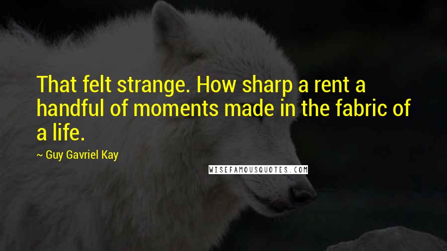 Guy Gavriel Kay Quotes: That felt strange. How sharp a rent a handful of moments made in the fabric of a life.