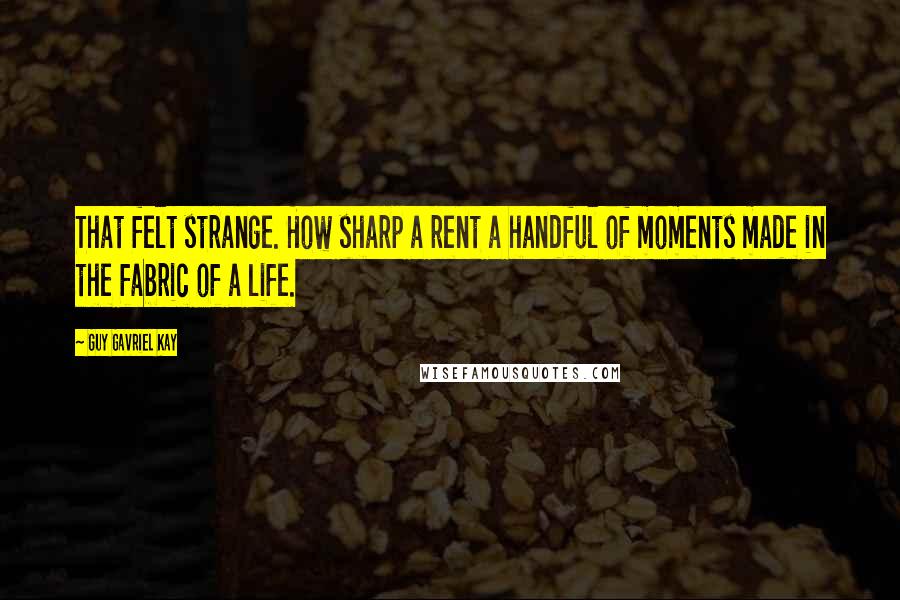 Guy Gavriel Kay Quotes: That felt strange. How sharp a rent a handful of moments made in the fabric of a life.