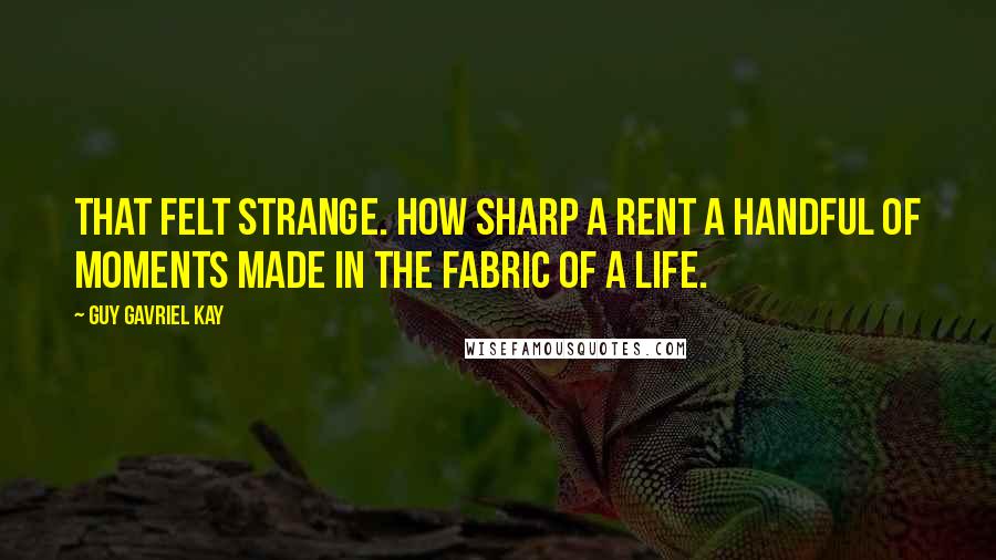 Guy Gavriel Kay Quotes: That felt strange. How sharp a rent a handful of moments made in the fabric of a life.