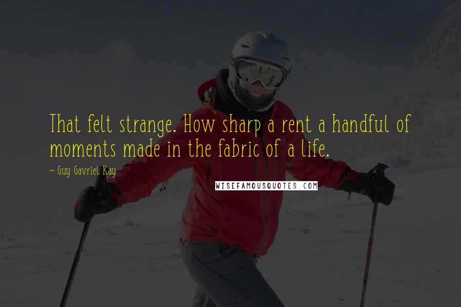 Guy Gavriel Kay Quotes: That felt strange. How sharp a rent a handful of moments made in the fabric of a life.