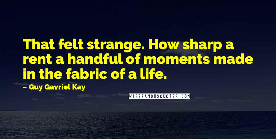 Guy Gavriel Kay Quotes: That felt strange. How sharp a rent a handful of moments made in the fabric of a life.