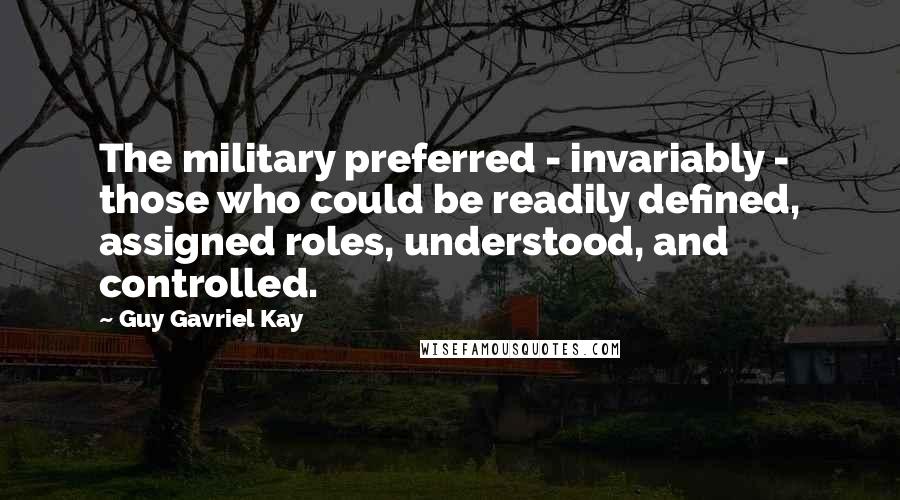 Guy Gavriel Kay Quotes: The military preferred - invariably - those who could be readily defined, assigned roles, understood, and controlled.