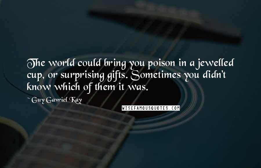 Guy Gavriel Kay Quotes: The world could bring you poison in a jewelled cup, or surprising gifts. Sometimes you didn't know which of them it was.