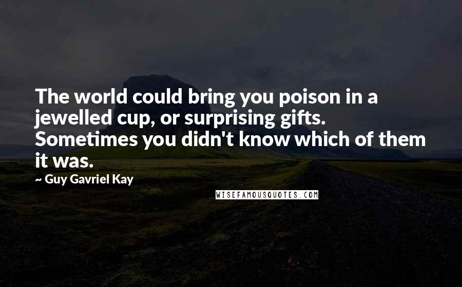 Guy Gavriel Kay Quotes: The world could bring you poison in a jewelled cup, or surprising gifts. Sometimes you didn't know which of them it was.