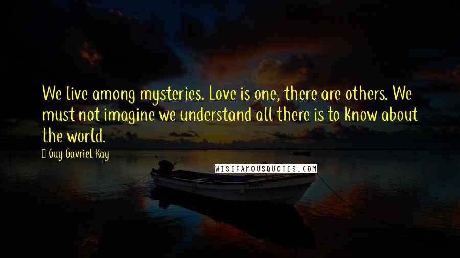 Guy Gavriel Kay Quotes: We live among mysteries. Love is one, there are others. We must not imagine we understand all there is to know about the world.