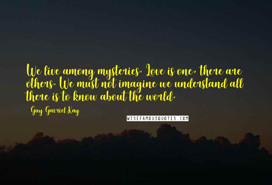 Guy Gavriel Kay Quotes: We live among mysteries. Love is one, there are others. We must not imagine we understand all there is to know about the world.