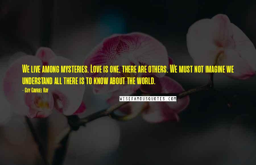 Guy Gavriel Kay Quotes: We live among mysteries. Love is one, there are others. We must not imagine we understand all there is to know about the world.