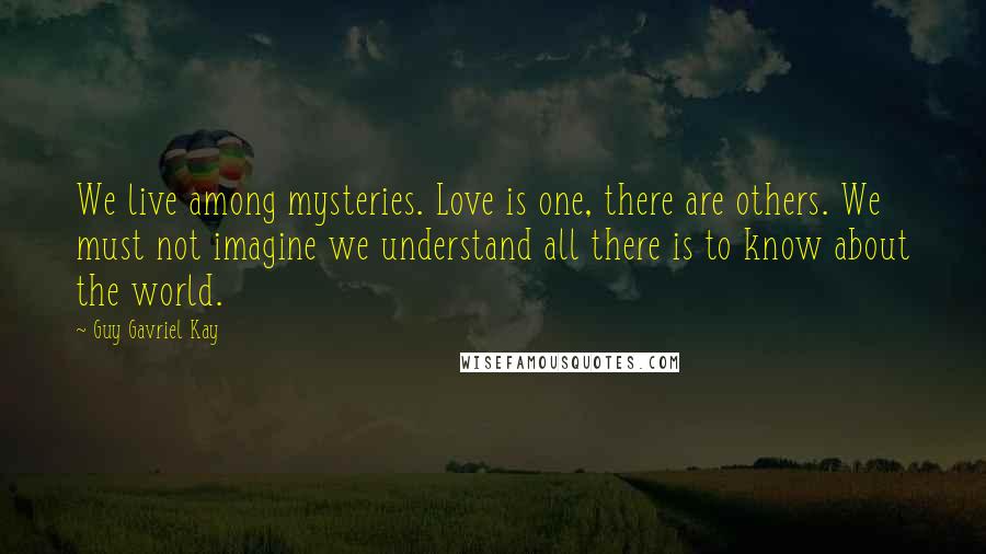 Guy Gavriel Kay Quotes: We live among mysteries. Love is one, there are others. We must not imagine we understand all there is to know about the world.
