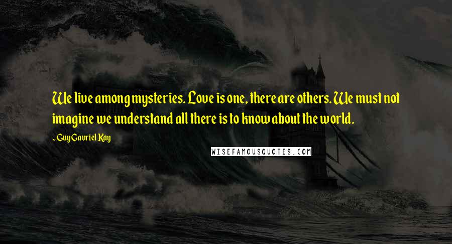 Guy Gavriel Kay Quotes: We live among mysteries. Love is one, there are others. We must not imagine we understand all there is to know about the world.