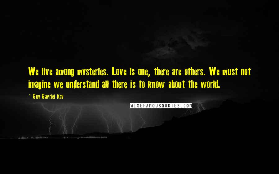 Guy Gavriel Kay Quotes: We live among mysteries. Love is one, there are others. We must not imagine we understand all there is to know about the world.