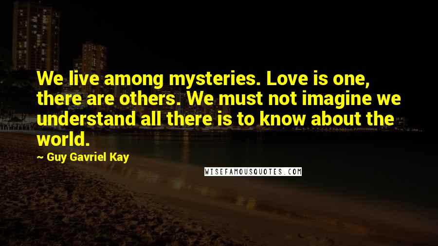 Guy Gavriel Kay Quotes: We live among mysteries. Love is one, there are others. We must not imagine we understand all there is to know about the world.