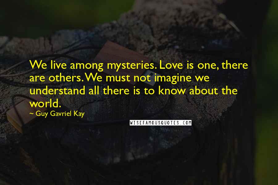 Guy Gavriel Kay Quotes: We live among mysteries. Love is one, there are others. We must not imagine we understand all there is to know about the world.