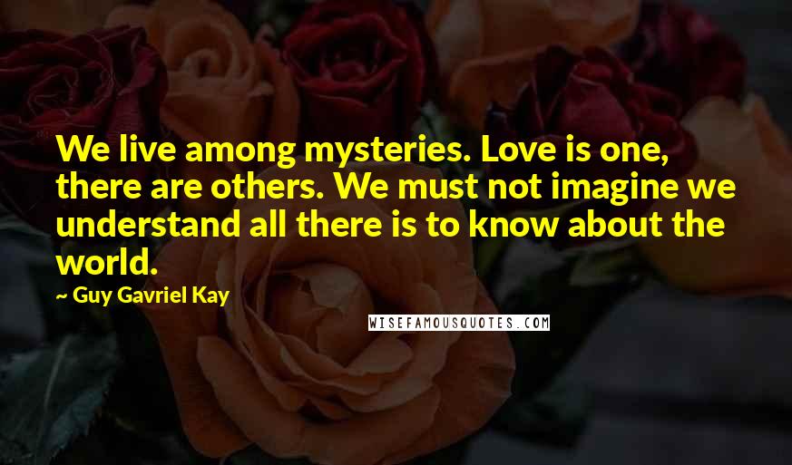 Guy Gavriel Kay Quotes: We live among mysteries. Love is one, there are others. We must not imagine we understand all there is to know about the world.