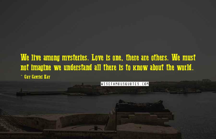 Guy Gavriel Kay Quotes: We live among mysteries. Love is one, there are others. We must not imagine we understand all there is to know about the world.