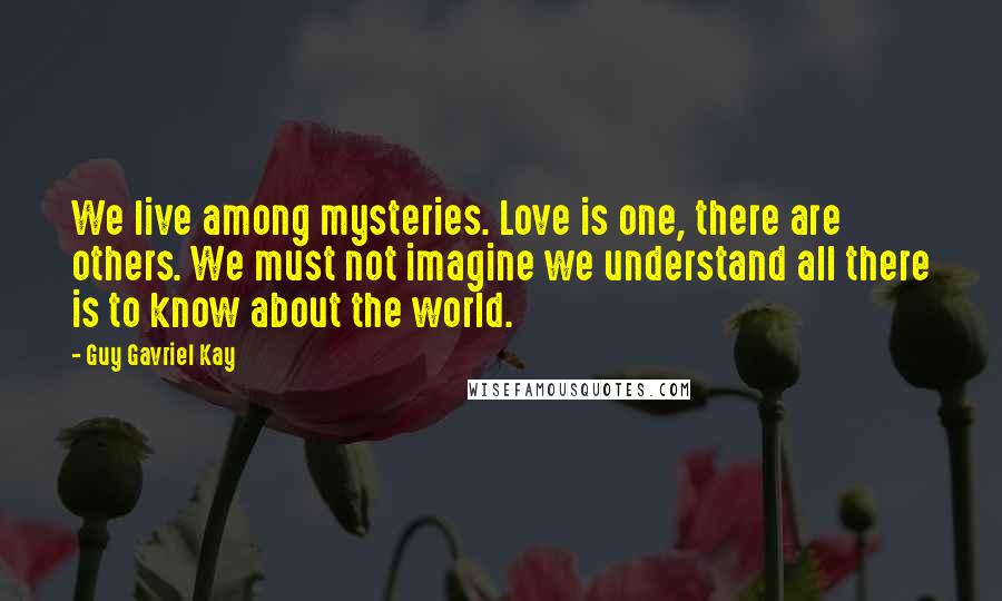 Guy Gavriel Kay Quotes: We live among mysteries. Love is one, there are others. We must not imagine we understand all there is to know about the world.