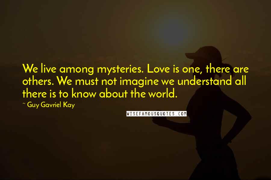 Guy Gavriel Kay Quotes: We live among mysteries. Love is one, there are others. We must not imagine we understand all there is to know about the world.