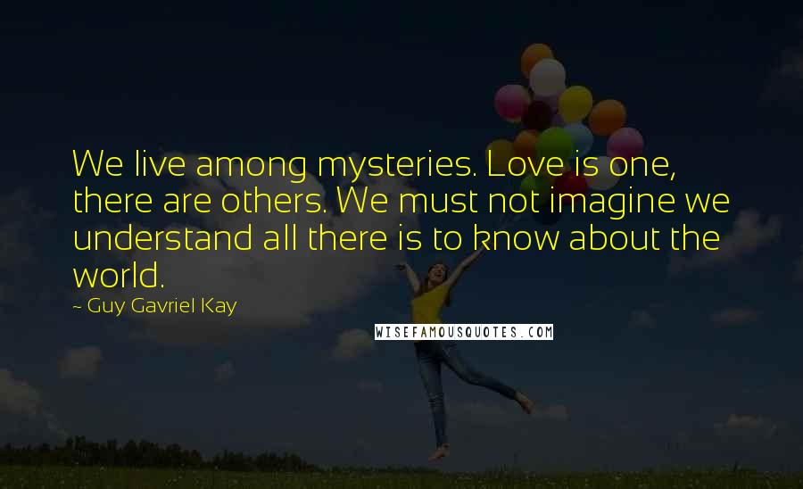 Guy Gavriel Kay Quotes: We live among mysteries. Love is one, there are others. We must not imagine we understand all there is to know about the world.