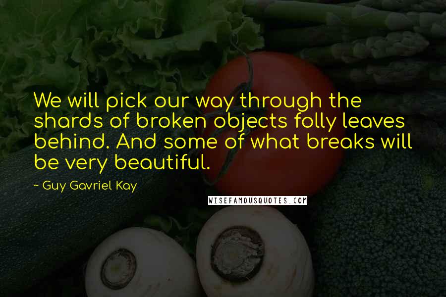 Guy Gavriel Kay Quotes: We will pick our way through the shards of broken objects folly leaves behind. And some of what breaks will be very beautiful.