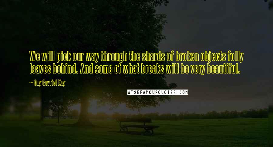 Guy Gavriel Kay Quotes: We will pick our way through the shards of broken objects folly leaves behind. And some of what breaks will be very beautiful.