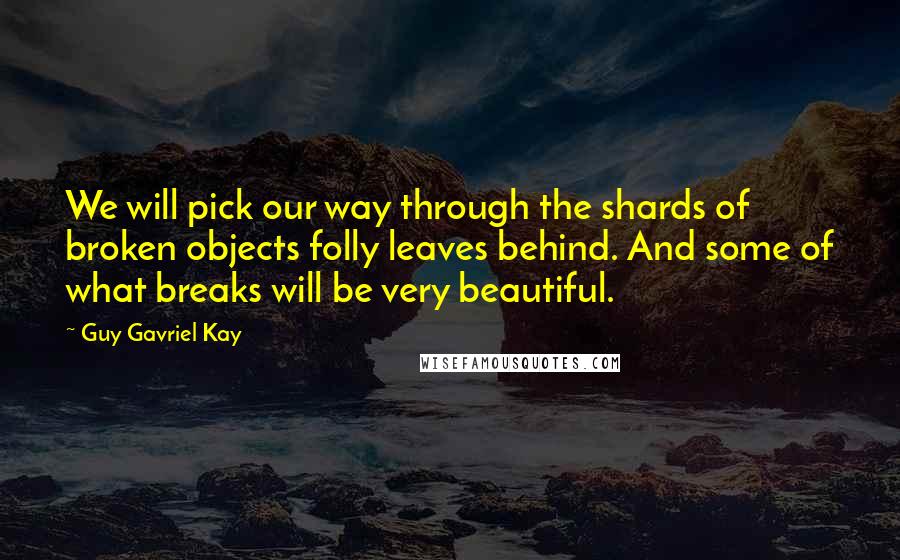 Guy Gavriel Kay Quotes: We will pick our way through the shards of broken objects folly leaves behind. And some of what breaks will be very beautiful.