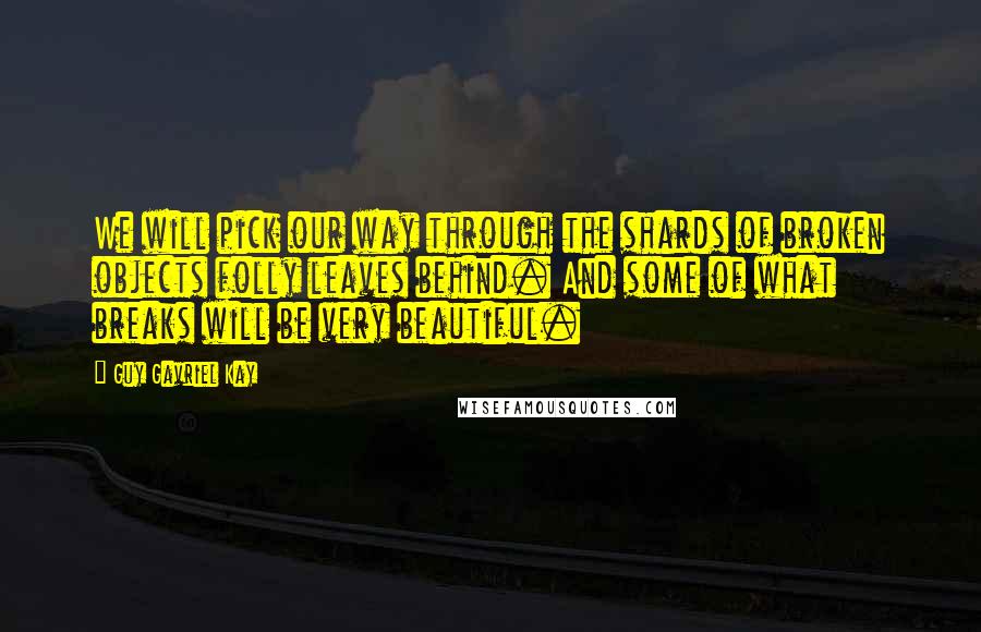 Guy Gavriel Kay Quotes: We will pick our way through the shards of broken objects folly leaves behind. And some of what breaks will be very beautiful.