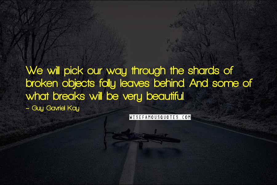 Guy Gavriel Kay Quotes: We will pick our way through the shards of broken objects folly leaves behind. And some of what breaks will be very beautiful.