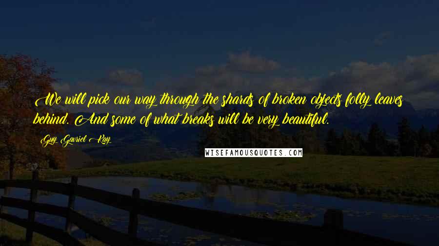 Guy Gavriel Kay Quotes: We will pick our way through the shards of broken objects folly leaves behind. And some of what breaks will be very beautiful.