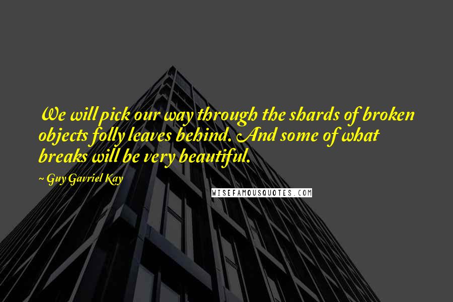 Guy Gavriel Kay Quotes: We will pick our way through the shards of broken objects folly leaves behind. And some of what breaks will be very beautiful.