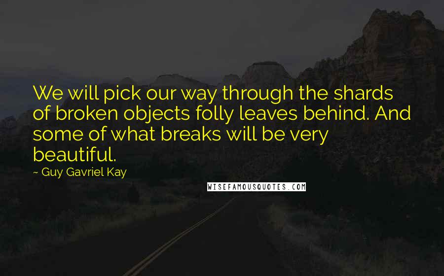 Guy Gavriel Kay Quotes: We will pick our way through the shards of broken objects folly leaves behind. And some of what breaks will be very beautiful.