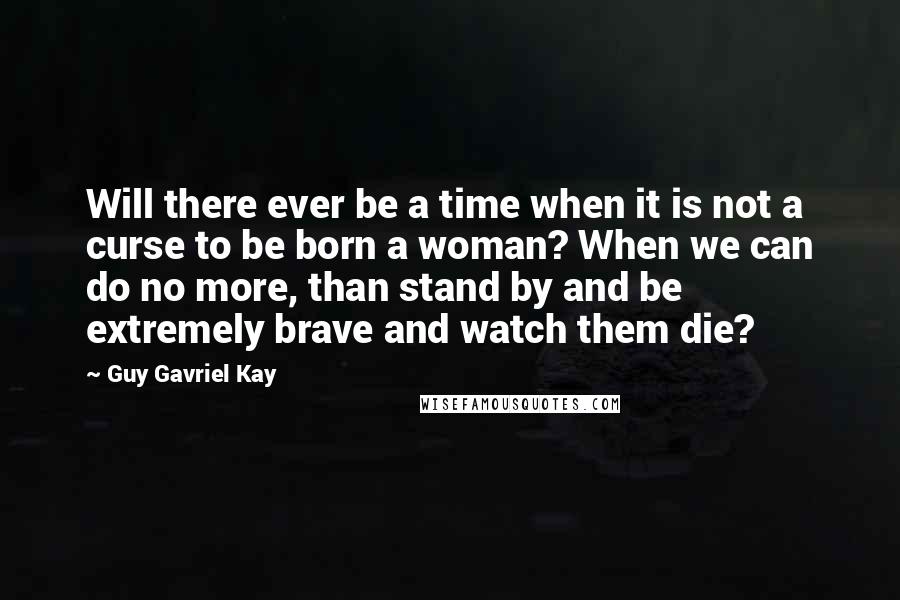 Guy Gavriel Kay Quotes: Will there ever be a time when it is not a curse to be born a woman? When we can do no more, than stand by and be extremely brave and watch them die?