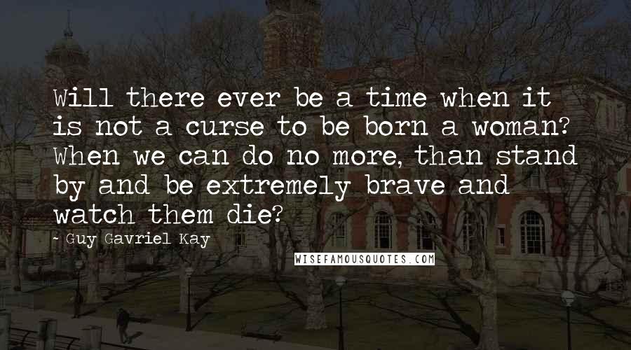 Guy Gavriel Kay Quotes: Will there ever be a time when it is not a curse to be born a woman? When we can do no more, than stand by and be extremely brave and watch them die?