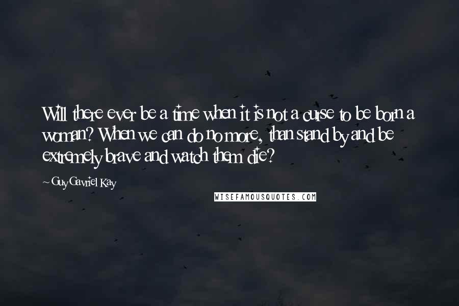 Guy Gavriel Kay Quotes: Will there ever be a time when it is not a curse to be born a woman? When we can do no more, than stand by and be extremely brave and watch them die?