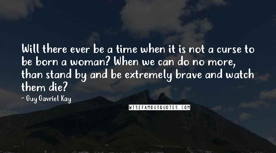 Guy Gavriel Kay Quotes: Will there ever be a time when it is not a curse to be born a woman? When we can do no more, than stand by and be extremely brave and watch them die?