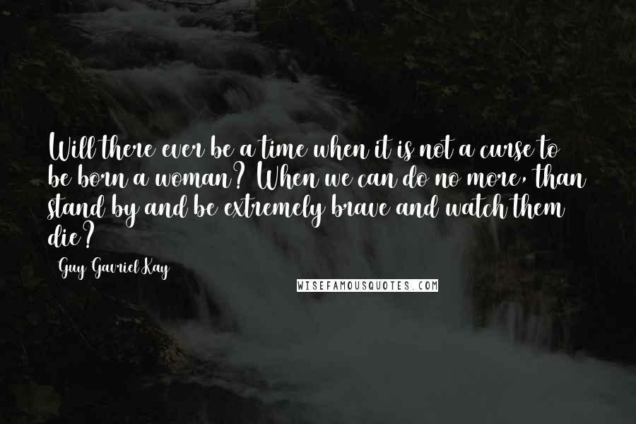 Guy Gavriel Kay Quotes: Will there ever be a time when it is not a curse to be born a woman? When we can do no more, than stand by and be extremely brave and watch them die?