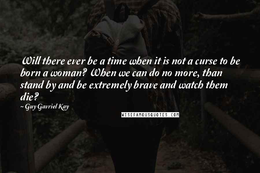 Guy Gavriel Kay Quotes: Will there ever be a time when it is not a curse to be born a woman? When we can do no more, than stand by and be extremely brave and watch them die?