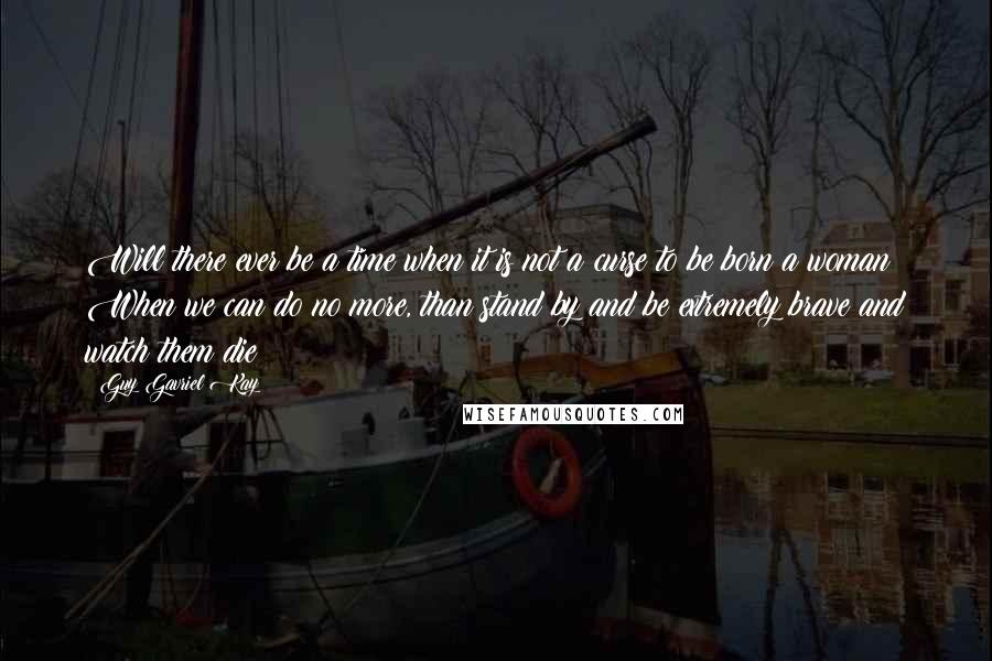 Guy Gavriel Kay Quotes: Will there ever be a time when it is not a curse to be born a woman? When we can do no more, than stand by and be extremely brave and watch them die?