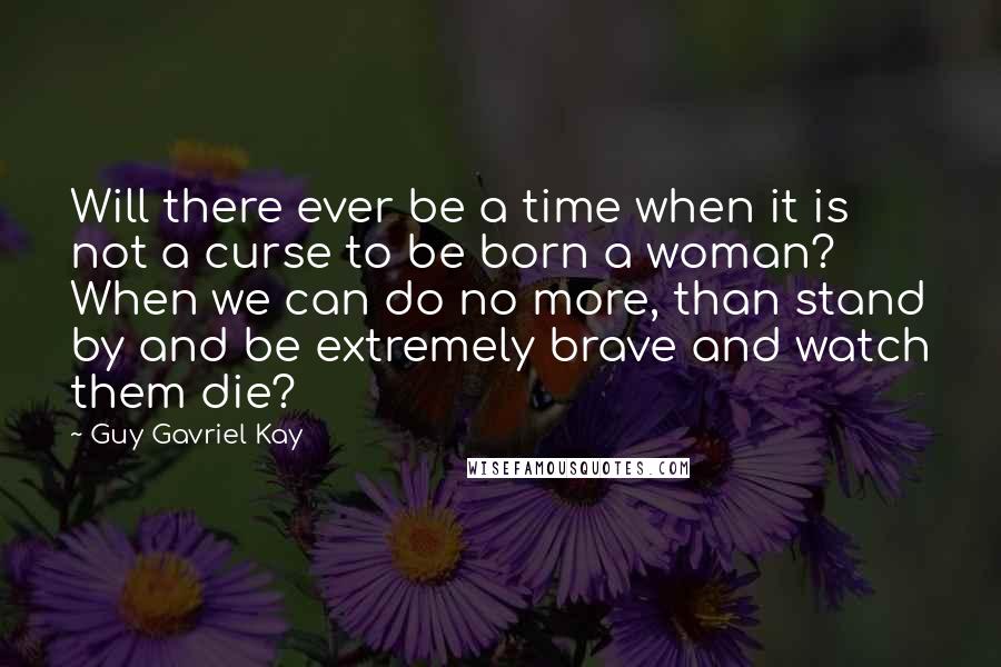 Guy Gavriel Kay Quotes: Will there ever be a time when it is not a curse to be born a woman? When we can do no more, than stand by and be extremely brave and watch them die?