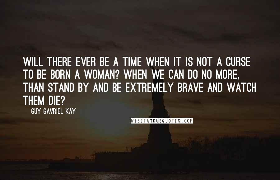 Guy Gavriel Kay Quotes: Will there ever be a time when it is not a curse to be born a woman? When we can do no more, than stand by and be extremely brave and watch them die?