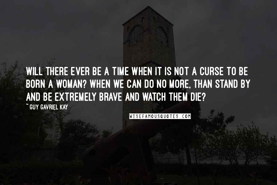 Guy Gavriel Kay Quotes: Will there ever be a time when it is not a curse to be born a woman? When we can do no more, than stand by and be extremely brave and watch them die?