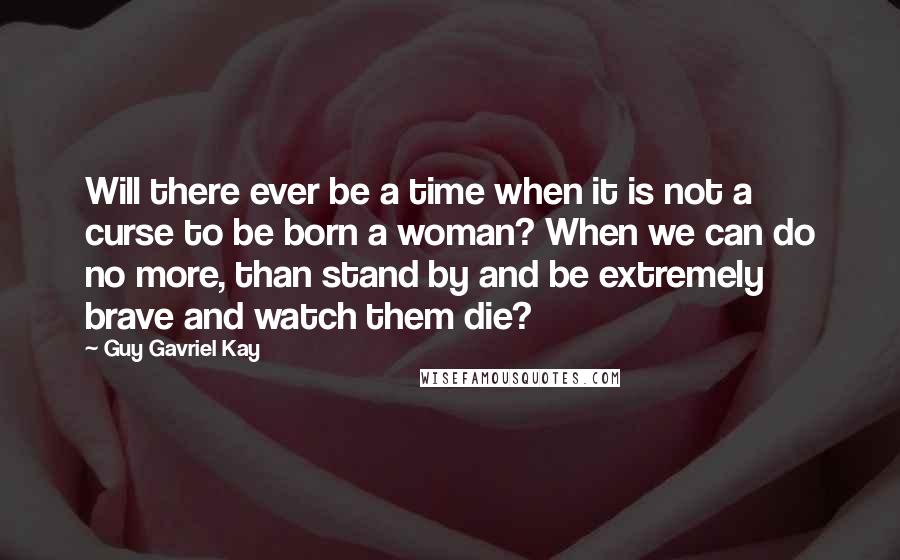 Guy Gavriel Kay Quotes: Will there ever be a time when it is not a curse to be born a woman? When we can do no more, than stand by and be extremely brave and watch them die?