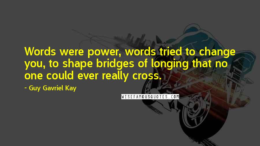 Guy Gavriel Kay Quotes: Words were power, words tried to change you, to shape bridges of longing that no one could ever really cross.