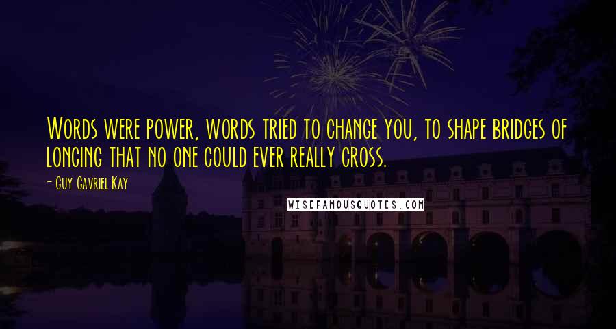 Guy Gavriel Kay Quotes: Words were power, words tried to change you, to shape bridges of longing that no one could ever really cross.