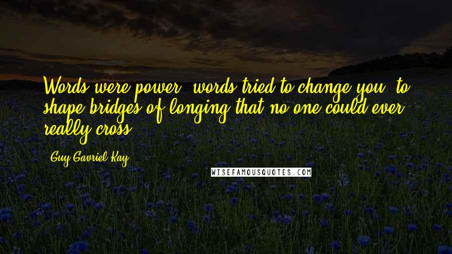 Guy Gavriel Kay Quotes: Words were power, words tried to change you, to shape bridges of longing that no one could ever really cross.