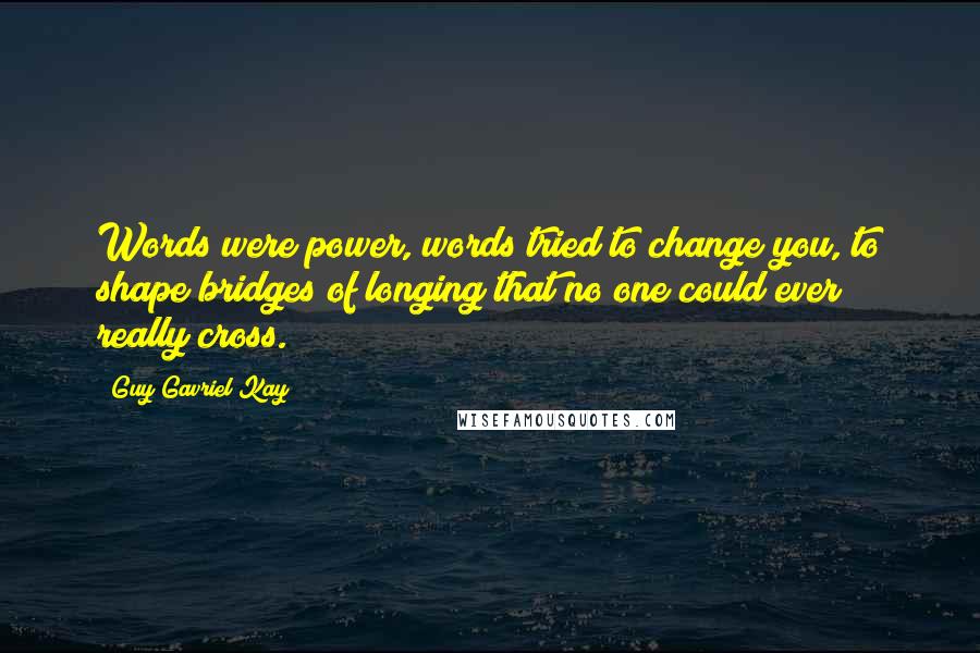 Guy Gavriel Kay Quotes: Words were power, words tried to change you, to shape bridges of longing that no one could ever really cross.