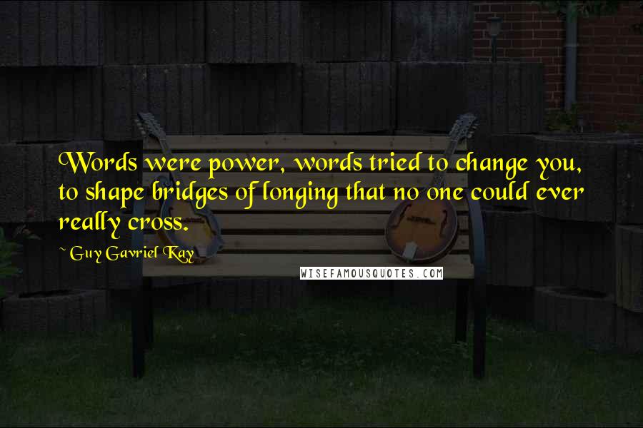 Guy Gavriel Kay Quotes: Words were power, words tried to change you, to shape bridges of longing that no one could ever really cross.