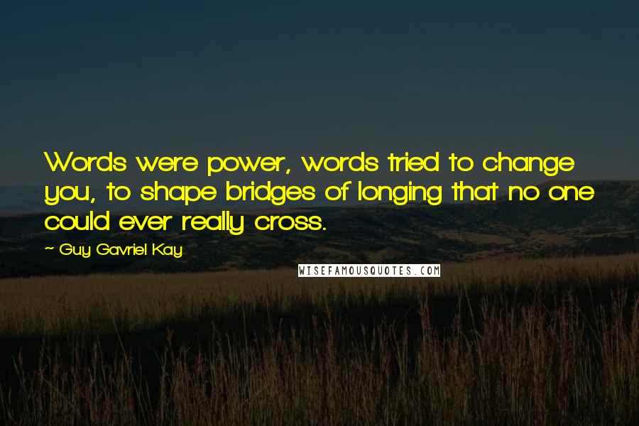 Guy Gavriel Kay Quotes: Words were power, words tried to change you, to shape bridges of longing that no one could ever really cross.